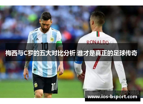 梅西与C罗的五大对比分析 谁才是真正的足球传奇