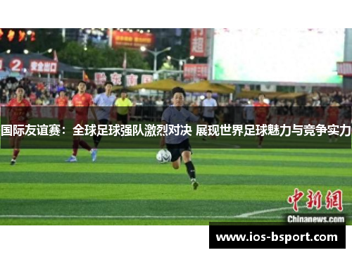 国际友谊赛：全球足球强队激烈对决 展现世界足球魅力与竞争实力