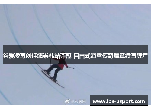 谷爱凌再创佳绩崇礼站夺冠 自由式滑雪传奇篇章续写辉煌