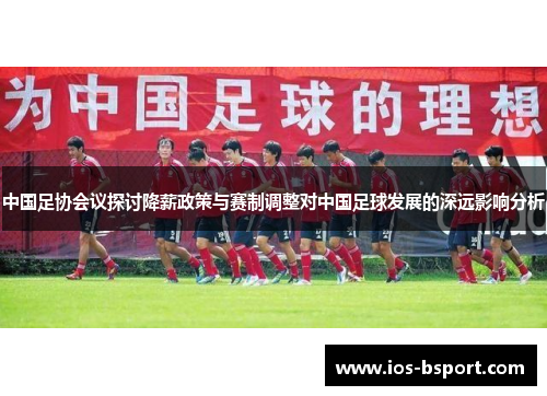 中国足协会议探讨降薪政策与赛制调整对中国足球发展的深远影响分析