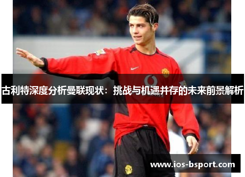 古利特深度分析曼联现状：挑战与机遇并存的未来前景解析