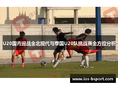 U20国青迎战全北现代与泰国U20队挑战赛全方位分析