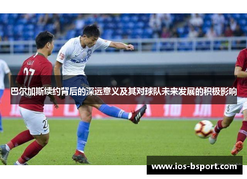 巴尔加斯续约背后的深远意义及其对球队未来发展的积极影响