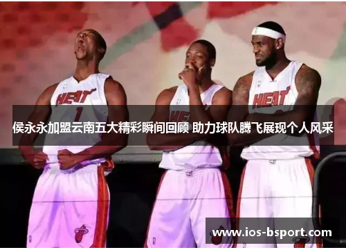 侯永永加盟云南五大精彩瞬间回顾 助力球队腾飞展现个人风采