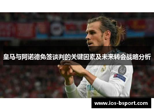 皇马与阿诺德免签谈判的关键因素及未来转会战略分析