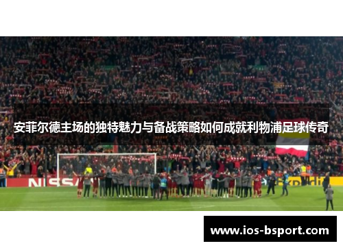 安菲尔德主场的独特魅力与备战策略如何成就利物浦足球传奇