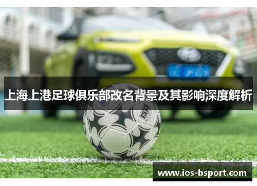上海上港足球俱乐部改名背景及其影响深度解析