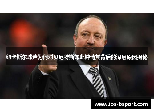 纽卡斯尔球迷为何对贝尼特斯如此钟情其背后的深层原因揭秘