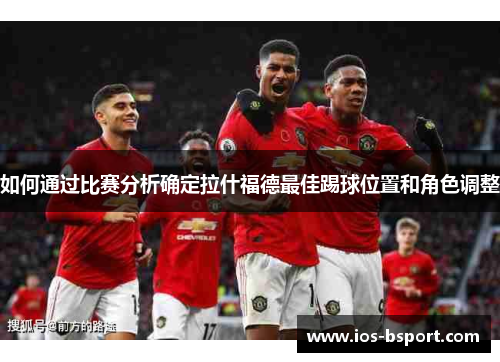 如何通过比赛分析确定拉什福德最佳踢球位置和角色调整