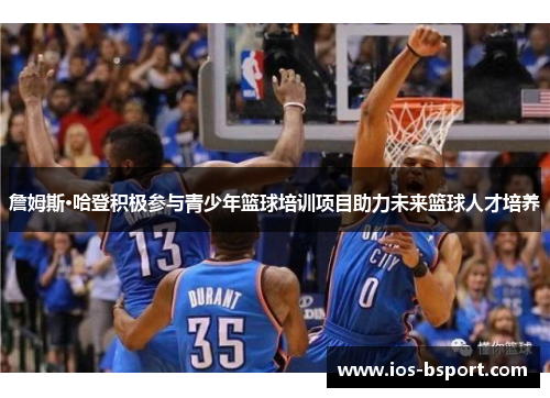 詹姆斯·哈登积极参与青少年篮球培训项目助力未来篮球人才培养