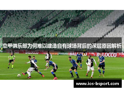 意甲俱乐部为何难以建造自有球场背后的深层原因解析 意甲俱乐部为何难以建造自有球场背后的深层原因解析