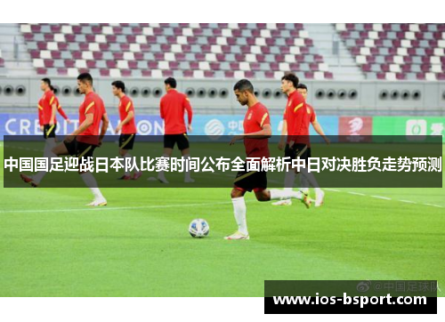 中国国足迎战日本队比赛时间公布全面解析中日对决胜负走势预测