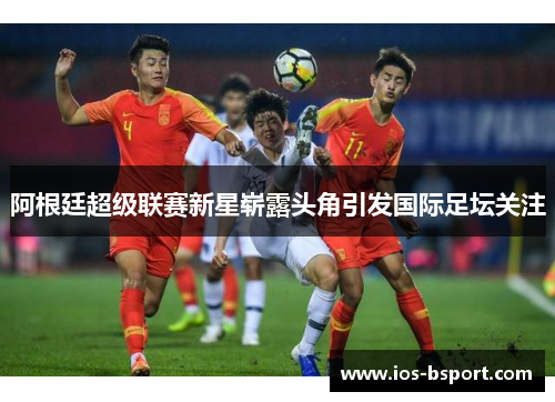 阿根廷超级联赛新星崭露头角引发国际足坛关注 阿根廷超级联赛新星崭露头角引发国际足坛关注