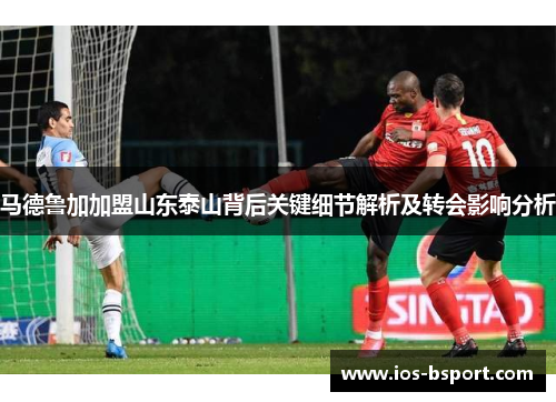 马德鲁加加盟山东泰山背后关键细节解析及转会影响分析