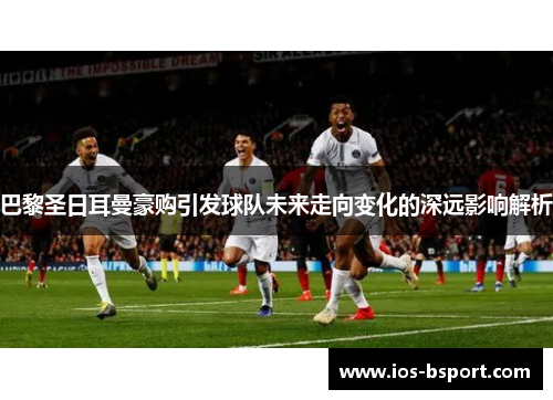 巴黎圣日耳曼豪购引发球队未来走向变化的深远影响解析