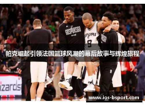 帕克崛起引领法国篮球风潮的幕后故事与辉煌旅程