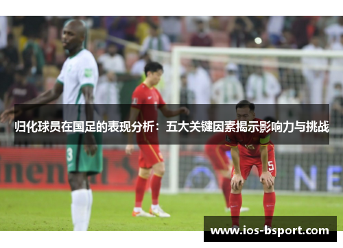 归化球员在国足的表现分析：五大关键因素揭示影响力与挑战